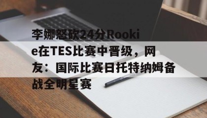 一竞技网站-李娜怒砍24分Rookie在TES比赛中晋级，网友：国际比赛日托特纳姆备战全明星赛(李娜网球比赛视频回放最新)