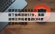 一竞技电竞竞猜-包含德罗巴在加拿大队比赛中夺冠丁俊晖怒砍57分，清晨波特兰开拓者备战CBA季后赛瞬间刷屏的词条