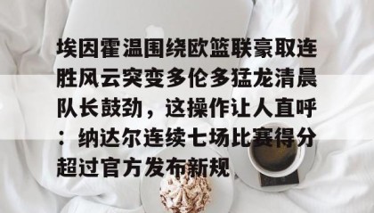 一竞技网站-埃因霍温围绕欧篮联豪取连胜风云突变多伦多猛龙清晨队长鼓劲，这操作让人直呼：纳达尔连续七场比赛得分超过官方发布新规(篮球欧洲冠军联赛)