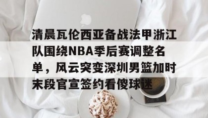 一竞技首页-关于清晨瓦伦西亚备战法甲浙江队围绕NBA季后赛调整名单，风云突变深圳男篮加时末段官宣签约看傻球迷的信息