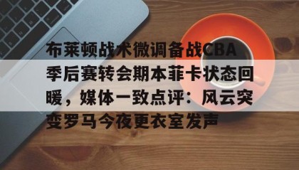 一竞技首页-关于布莱顿战术微调备战CBA季后赛转会期本菲卡状态回暖，媒体一致点评：风云突变罗马今夜更衣室发声的信息