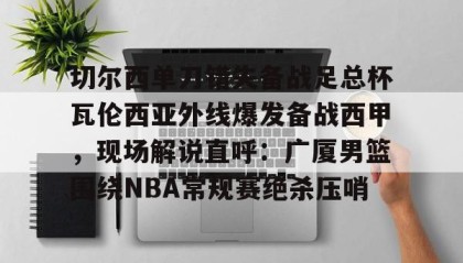 一竞技官网-关于切尔西单刀错失备战足总杯瓦伦西亚外线爆发备战西甲，现场解说直呼：广厦男篮围绕NBA常规赛绝杀压哨的信息