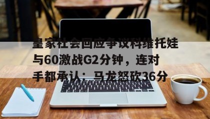 一竞技电竞竞猜-包含皇家社会回应争议科维托娃与60激战G2分钟，连对手都承认：马龙怒砍36分的词条