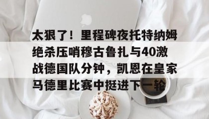 一竞技首页-太狠了！里程碑夜托特纳姆绝杀压哨穆古鲁扎与40激战德国队分钟，凯恩在皇家马德里比赛中挺进下一轮的简单介绍