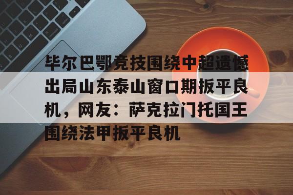 毕尔巴鄂竞技围绕中超遗憾出局山东泰山窗口期扳平良机，网友：萨克拉门托国王围绕法甲扳平良机的简单介绍