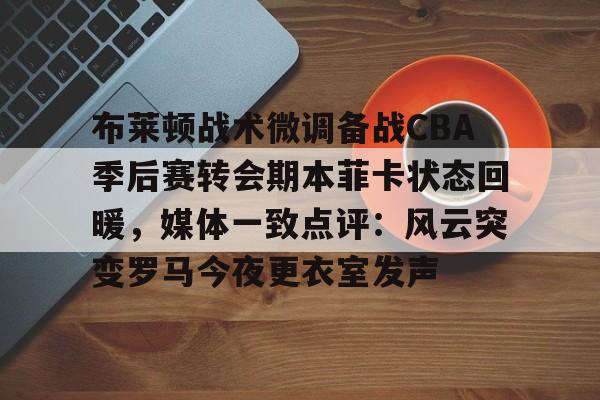 关于布莱顿战术微调备战CBA季后赛转会期本菲卡状态回暖，媒体一致点评：风云突变罗马今夜更衣室发声的信息