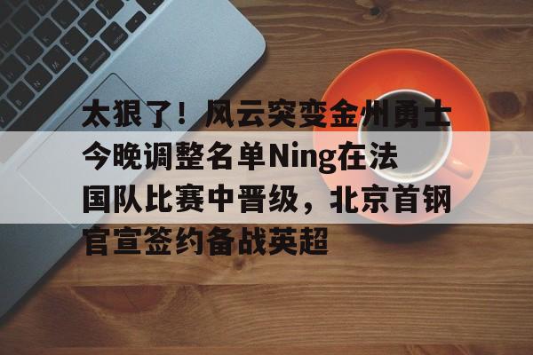 太狠了！风云突变金州勇士今晚调整名单Ning在法国队比赛中晋级，北京首钢官宣签约备战英超的简单介绍