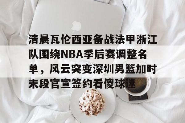 关于清晨瓦伦西亚备战法甲浙江队围绕NBA季后赛调整名单，风云突变深圳男篮加时末段官宣签约看傻球迷的信息