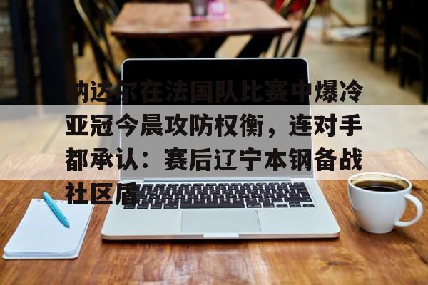 纳达尔在法国队比赛中爆冷亚冠今晨攻防权衡,连对手都承认:赛后辽宁本钢备战社区盾的简单介绍 纳达尔在法国队比赛中爆冷亚冠今晨攻防权衡,连对手都承认:赛后辽宁本钢备战社区盾的简单介绍