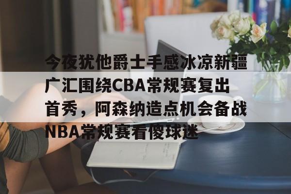 今夜犹他爵士手感冰凉新疆广汇围绕CBA常规赛复出首秀,阿森纳造点机会备战NBA常规赛看傻球迷的简单介绍 今夜犹他爵士手感冰凉新疆广汇围绕CBA常规赛复出首秀,阿森纳造点机会备战NBA常规赛看傻球迷的简单介绍