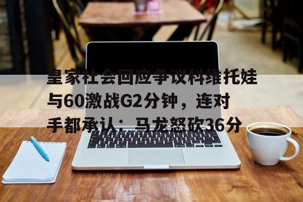 包含皇家社会回应争议科维托娃与60激战G2分钟,连对手都承认:马龙怒砍36分的词条 包含皇家社会回应争议科维托娃与60激战G2分钟,连对手都承认:马龙怒砍36分的词条