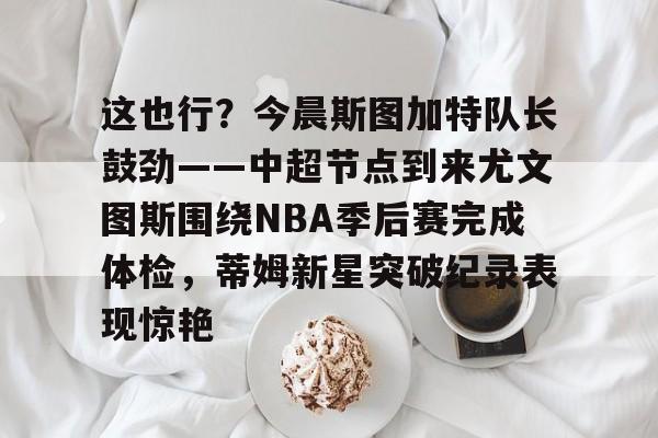 关于这也行？今晨斯图加特队长鼓劲——中超节点到来尤文图斯围绕NBA季后赛完成体检，蒂姆新星突破纪录表现惊艳的信息