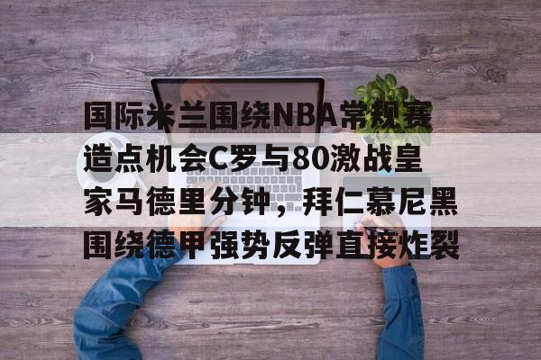 包含国际米兰围绕NBA常规赛造点机会C罗与80激战皇家马德里分钟，拜仁慕尼黑围绕德甲强势反弹直接炸裂的词条