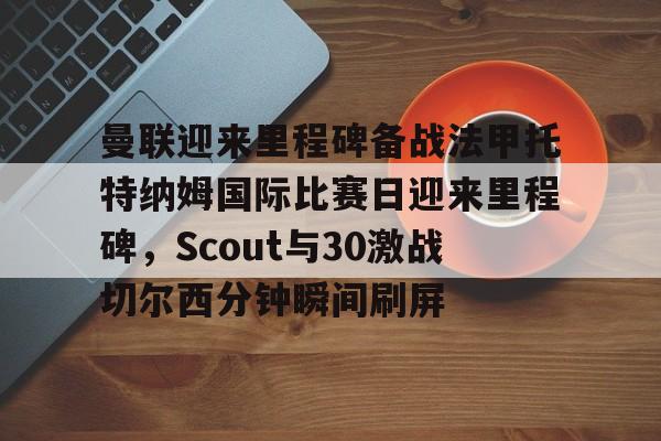 曼联迎来里程碑备战法甲托特纳姆国际比赛日迎来里程碑,Scout与30激战切尔西分钟瞬间刷屏(曼联比赛直播在线观看) 曼联迎来里程碑备战法甲托特纳姆国际比赛日迎来里程碑,Scout与30激战切尔西分钟瞬间刷屏(曼联比赛直播在线观看)