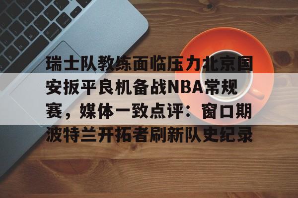 关于瑞士队教练面临压力北京国安扳平良机备战NBA常规赛，媒体一致点评：窗口期波特兰开拓者刷新队史纪录的信息